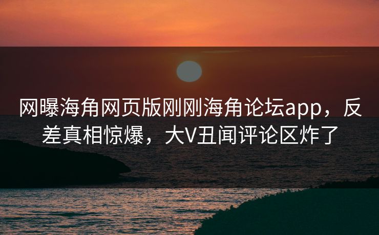 网曝海角网页版刚刚海角论坛app，反差真相惊爆，大V丑闻评论区炸了