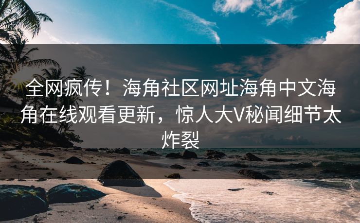 全网疯传！海角社区网址海角中文海角在线观看更新，惊人大V秘闻细节太炸裂