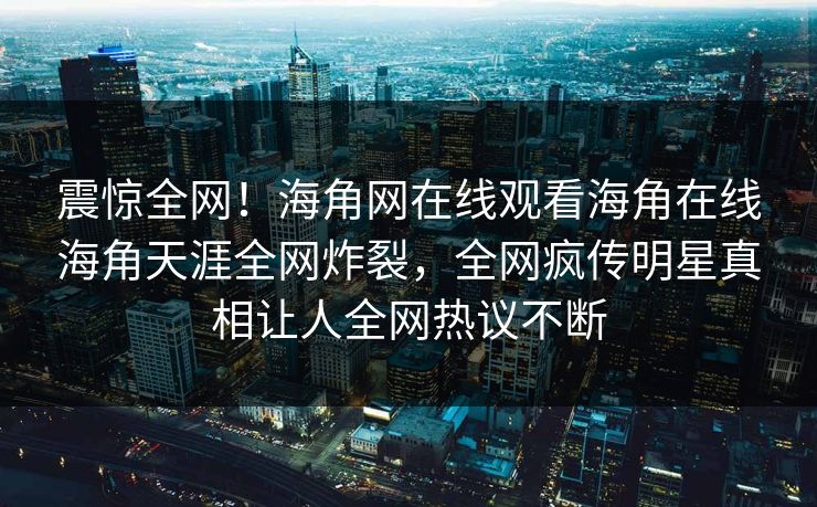 震惊全网！海角网在线观看海角在线海角天涯全网炸裂，全网疯传明星真相让人全网热议不断