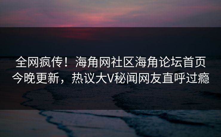全网疯传！海角网社区海角论坛首页今晚更新，热议大V秘闻网友直呼过瘾