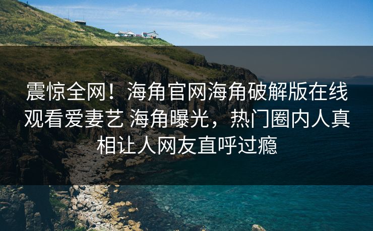 震惊全网！海角官网海角破解版在线观看爱妻艺 海角曝光，热门圈内人真相让人网友直呼过瘾