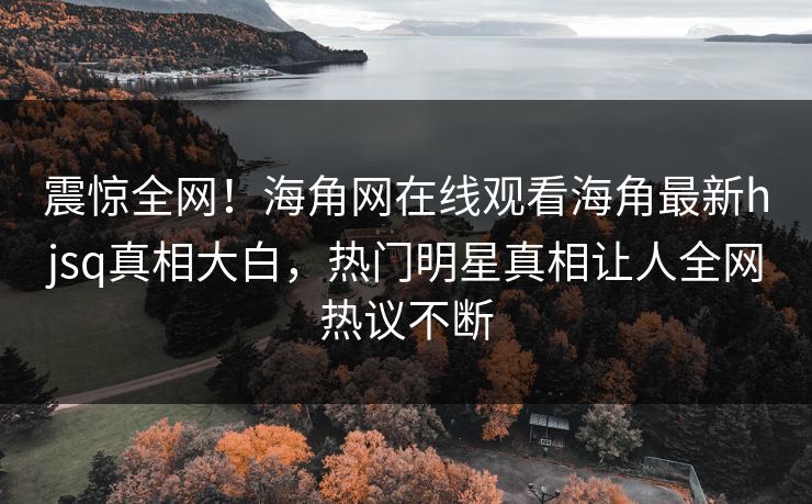 震惊全网！海角网在线观看海角最新hjsq真相大白，热门明星真相让人全网热议不断