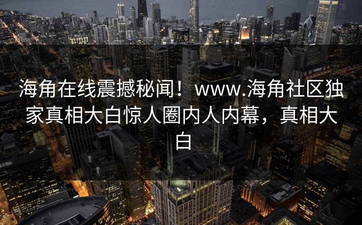 海角在线震撼秘闻！www.海角社区独家真相大白惊人圈内人内幕，真相大白