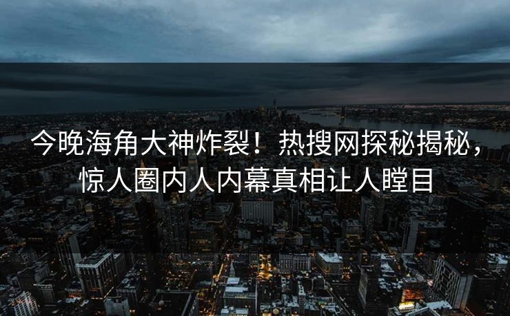 今晚海角大神炸裂！热搜网探秘揭秘，惊人圈内人内幕真相让人瞠目