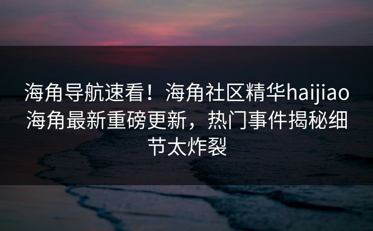 海角导航速看！海角社区精华haijiao海角最新重磅更新，热门事件揭秘细节太炸裂