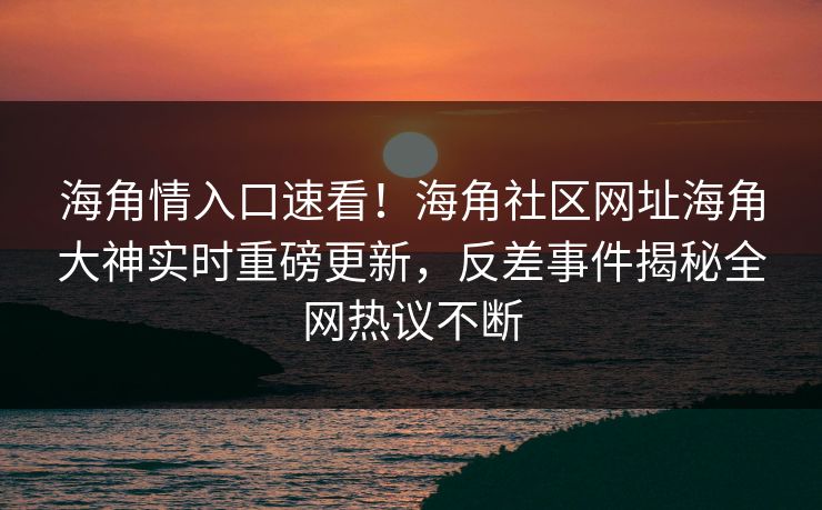海角情入口速看！海角社区网址海角大神实时重磅更新，反差事件揭秘全网热议不断