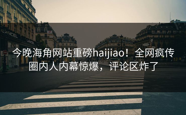 今晚海角网站重磅haijiao！全网疯传圈内人内幕惊爆，评论区炸了