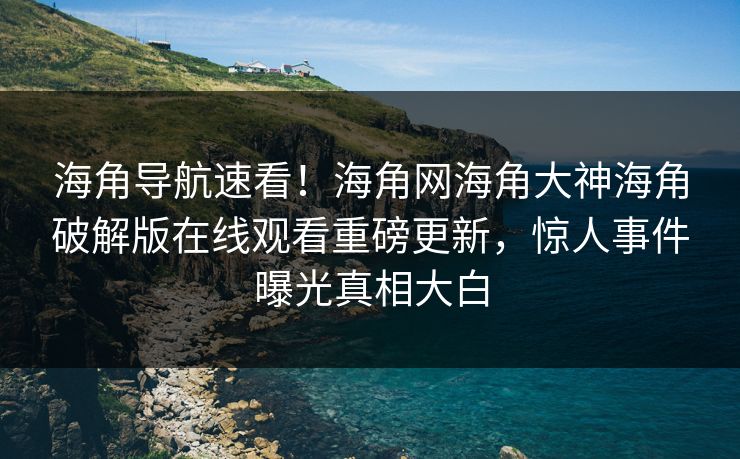 海角导航速看！海角网海角大神海角破解版在线观看重磅更新，惊人事件曝光真相大白