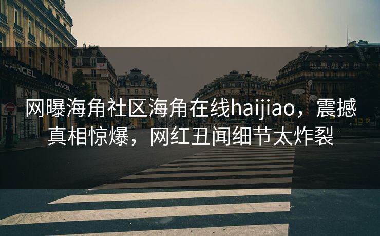 网曝海角社区海角在线haijiao，震撼真相惊爆，网红丑闻细节太炸裂