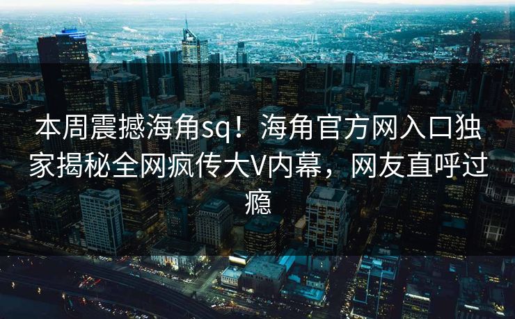 本周震撼海角sq！海角官方网入口独家揭秘全网疯传大V内幕，网友直呼过瘾