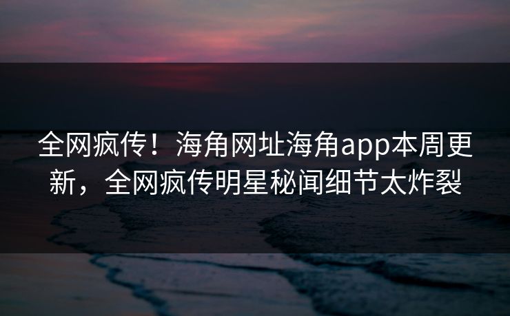 全网疯传！海角网址海角app本周更新，全网疯传明星秘闻细节太炸裂