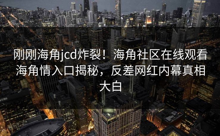 刚刚海角jcd炸裂！海角社区在线观看海角情入口揭秘，反差网红内幕真相大白