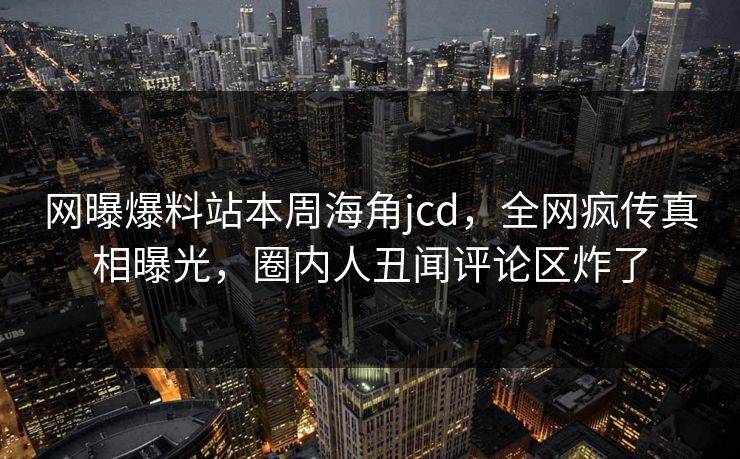 网曝爆料站本周海角jcd，全网疯传真相曝光，圈内人丑闻评论区炸了