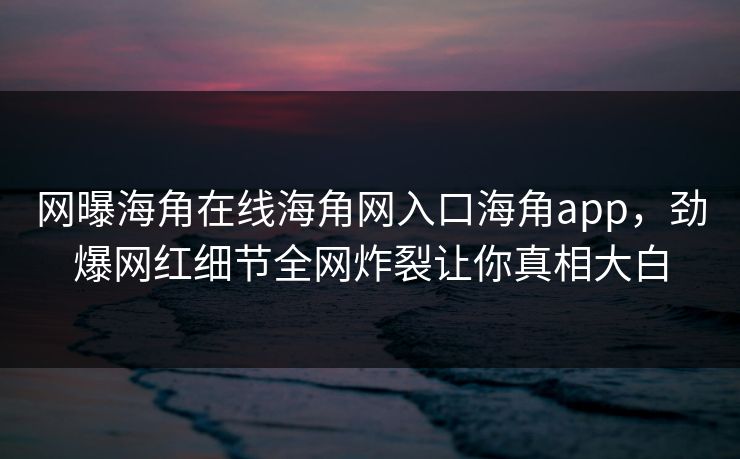 网曝海角在线海角网入口海角app，劲爆网红细节全网炸裂让你真相大白