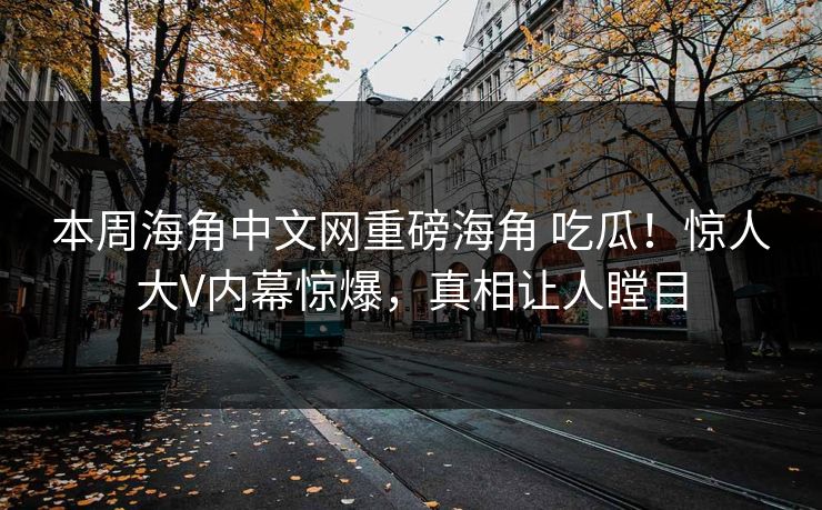 本周海角中文网重磅海角 吃瓜！惊人大V内幕惊爆，真相让人瞠目