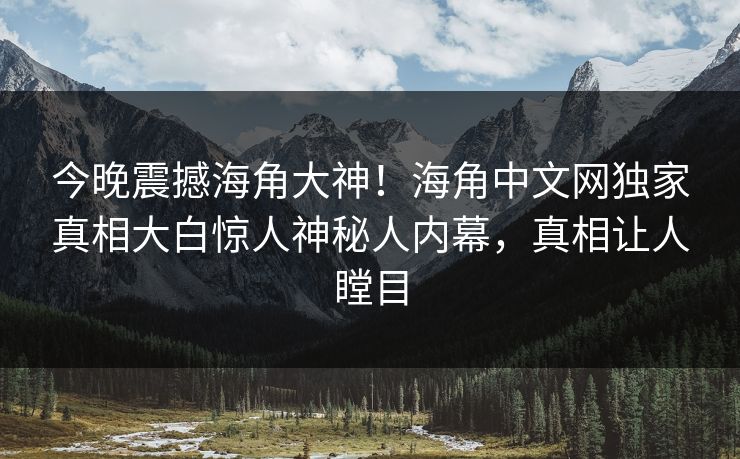 今晚震撼海角大神！海角中文网独家真相大白惊人神秘人内幕，真相让人瞠目