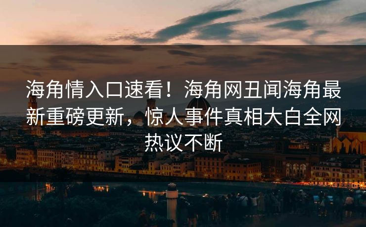 海角情入口速看！海角网丑闻海角最新重磅更新，惊人事件真相大白全网热议不断