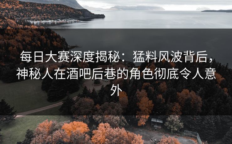 每日大赛深度揭秘：猛料风波背后，神秘人在酒吧后巷的角色彻底令人意外