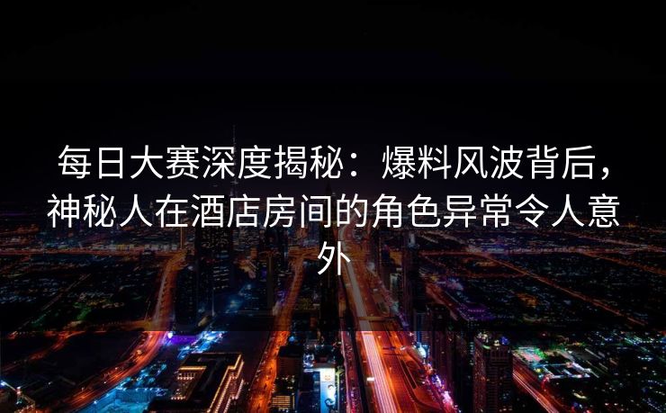 每日大赛深度揭秘：爆料风波背后，神秘人在酒店房间的角色异常令人意外