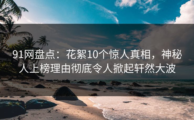 91网盘点：花絮10个惊人真相，神秘人上榜理由彻底令人掀起轩然大波