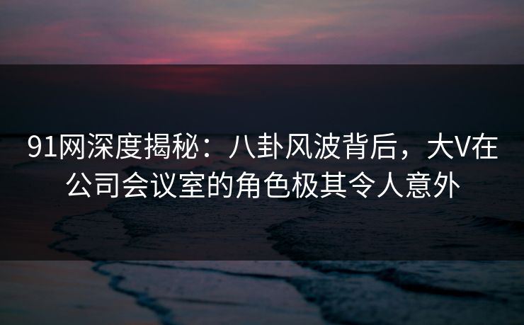 91网深度揭秘：八卦风波背后，大V在公司会议室的角色极其令人意外