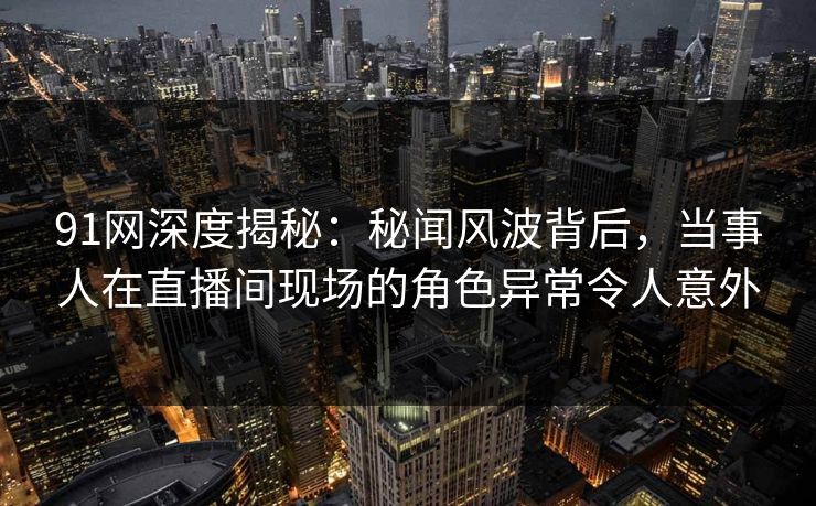 91网深度揭秘：秘闻风波背后，当事人在直播间现场的角色异常令人意外