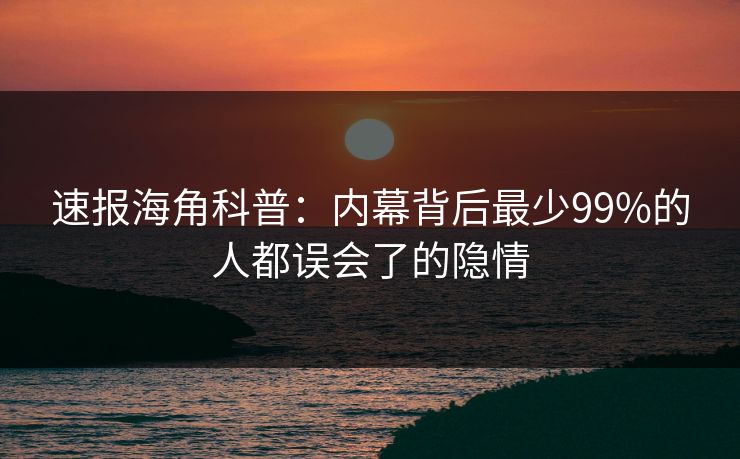 速报海角科普：内幕背后最少99%的人都误会了的隐情