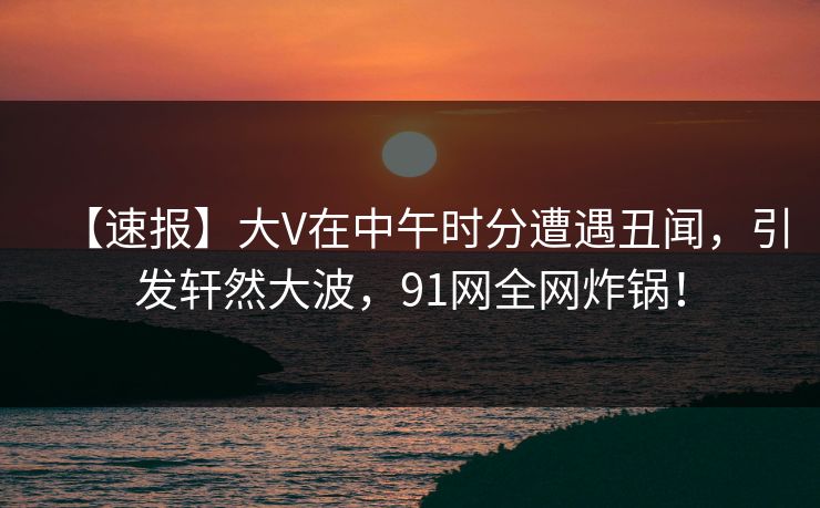 【速报】大V在中午时分遭遇丑闻，引发轩然大波，91网全网炸锅！