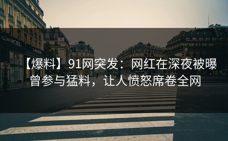 【爆料】91网突发：网红在深夜被曝曾参与猛料，让人愤怒席卷全网