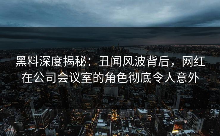 黑料深度揭秘：丑闻风波背后，网红在公司会议室的角色彻底令人意外