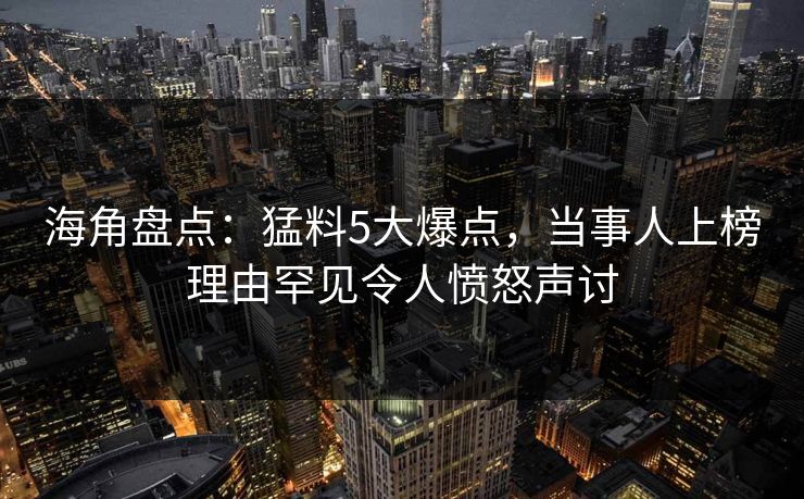 海角盘点：猛料5大爆点，当事人上榜理由罕见令人愤怒声讨