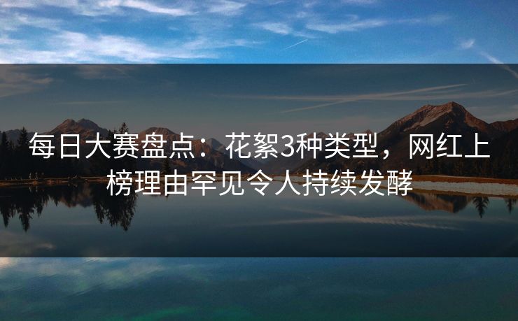 每日大赛盘点：花絮3种类型，网红上榜理由罕见令人持续发酵