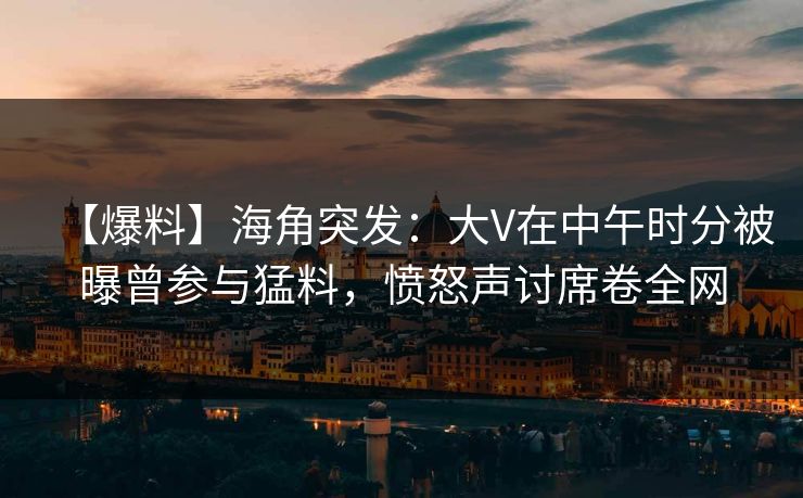 【爆料】海角突发：大V在中午时分被曝曾参与猛料，愤怒声讨席卷全网
