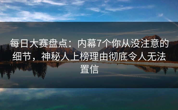 每日大赛盘点：内幕7个你从没注意的细节，神秘人上榜理由彻底令人无法置信
