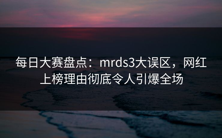 每日大赛盘点：mrds3大误区，网红上榜理由彻底令人引爆全场