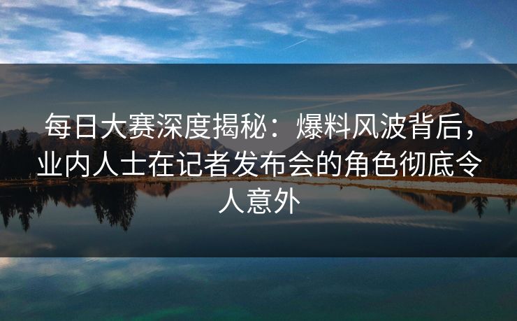 每日大赛深度揭秘：爆料风波背后，业内人士在记者发布会的角色彻底令人意外