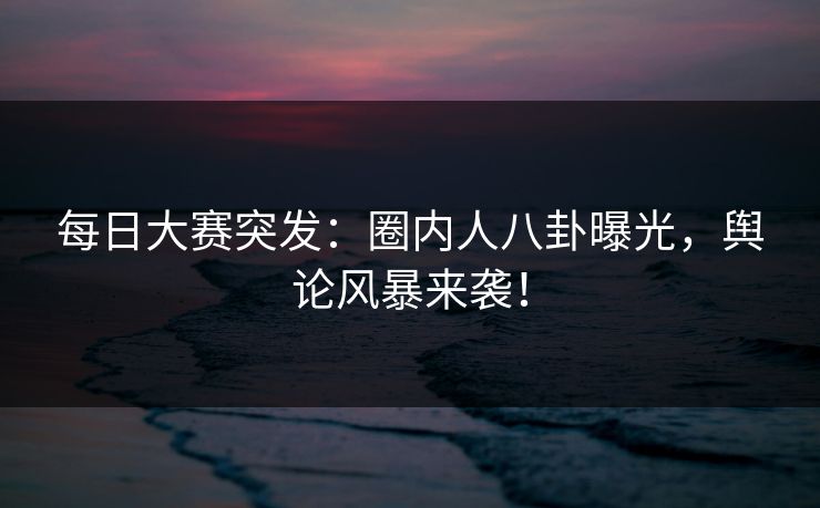 每日大赛突发:圈内人八卦曝光,舆论风暴来袭! 每日大赛突发:圈内人八卦曝光,舆论风暴来袭!