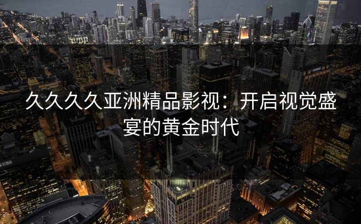 久久久久亚洲精品影视：开启视觉盛宴的黄金时代