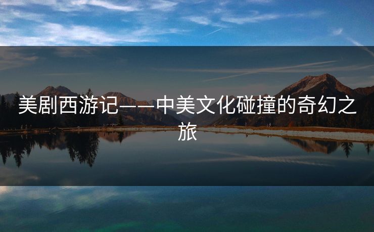 美剧西游记——中美文化碰撞的奇幻之旅 美剧西游记——中美文化碰撞的奇幻之旅