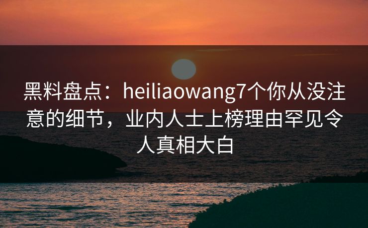 黑料盘点：heiliaowang7个你从没注意的细节，业内人士上榜理由罕见令人真相大白