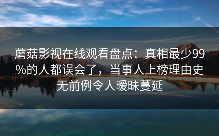 蘑菇影视在线观看盘点：真相最少99%的人都误会了，当事人上榜理由史无前例令人暧昧蔓延