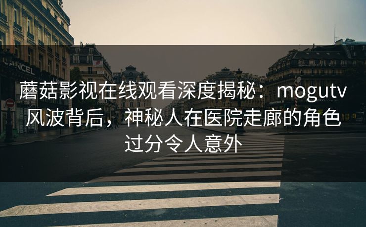 蘑菇影视在线观看深度揭秘：mogutv风波背后，神秘人在医院走廊的角色过分令人意外