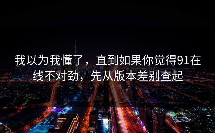 我以为我懂了，直到如果你觉得91在线不对劲，先从版本差别查起