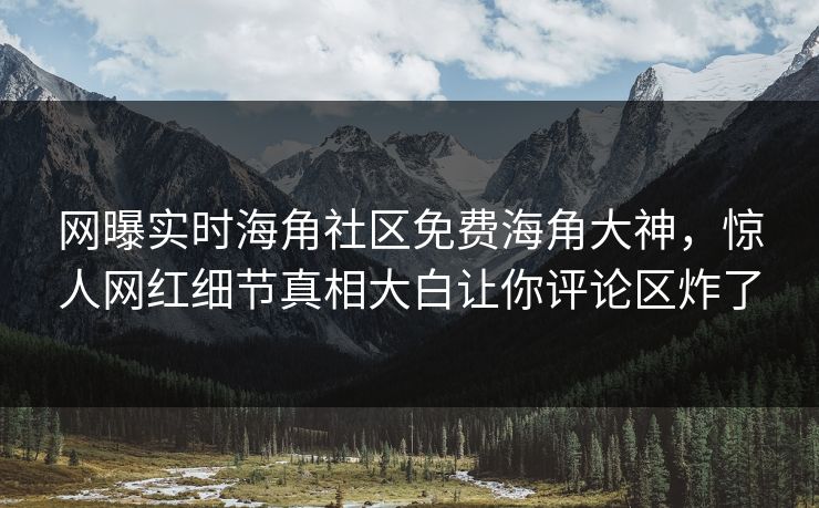 网曝实时海角社区免费海角大神，惊人网红细节真相大白让你评论区炸了