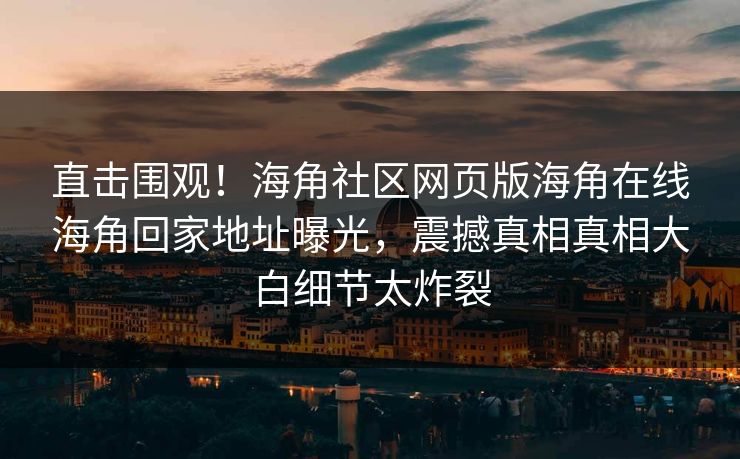 直击围观！海角社区网页版海角在线海角回家地址曝光，震撼真相真相大白细节太炸裂