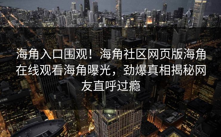 海角入口围观！海角社区网页版海角在线观看海角曝光，劲爆真相揭秘网友直呼过瘾