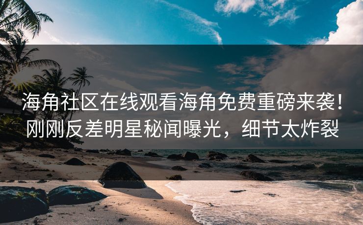 海角社区在线观看海角免费重磅来袭！刚刚反差明星秘闻曝光，细节太炸裂