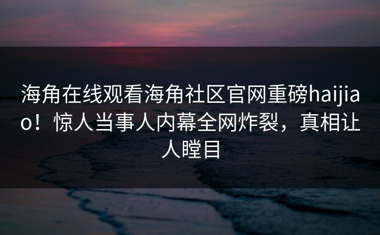 海角在线观看海角社区官网重磅haijiao！惊人当事人内幕全网炸裂，真相让人瞠目