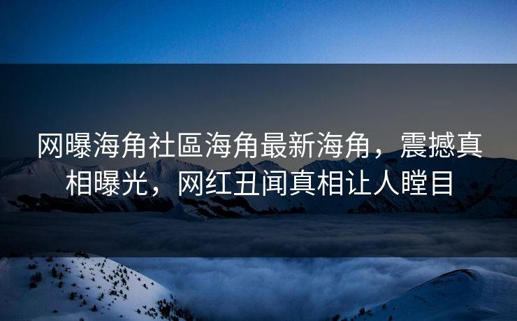 网曝海角社區海角最新海角，震撼真相曝光，网红丑闻真相让人瞠目