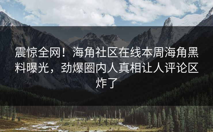 震惊全网！海角社区在线本周海角黑料曝光，劲爆圈内人真相让人评论区炸了